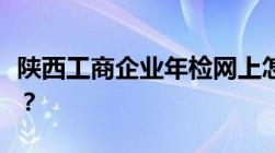 陕西工商企业年检网上怎么申报需要哪些资料？