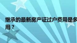 继承的最新房产证过户费用是多少继承遗产需要缴纳什么费用？