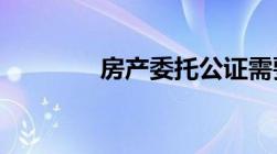 房产委托公证需要什么材料