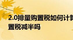 2.0排量购置税如何计算,2022年2.0t的车购置税减半吗