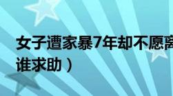 女子遭家暴7年却不愿离婚（遭遇家暴应该向谁求助）