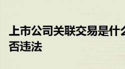 上市公司关联交易是什么上市公司关联交易是否违法