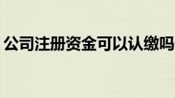 公司注册资金可以认缴吗认缴和实缴的区别？