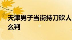 天津男子当街持刀砍人致1死1伤故意伤害怎么判