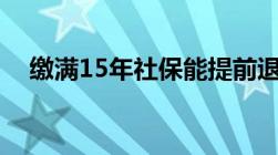 缴满15年社保能提前退休吗真的不可以！