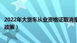 2022年大货车从业资格证取消是真的吗（从业资格证取消新政策）