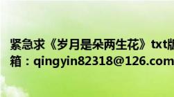 紧急求《岁月是朵两生花》txt版请各位高明支援啊！我的邮箱：qingyin82318@126.com万分感谢！