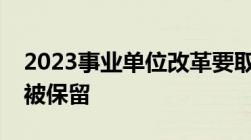 2023事业单位改革要取消哪些哪些编制将会被保留