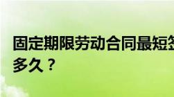 固定期限劳动合同最短签多久合同期限一般为多久？