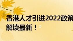 香港人才引进2022政策 主要是香港优才计划解读最新！