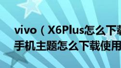 vivo（X6Plus怎么下载主题vivo及X6Plus手机主题怎么下载使用）