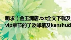 跪求（金玉满唐.txt全文下载及我已经看到49章及之后就是vip章节的了及邮箱及kanshudexyx@163.com）