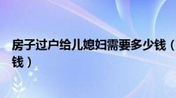 房子过户给儿媳妇需要多少钱（房子过户给儿媳妇需要多少钱）