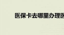 医保卡去哪里办理医保卡办理流程