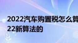 2022汽车购置税怎么算车辆购置税怎么算2022新算法的