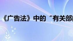 《广告法》中的“有关部门”究竟是哪些部门