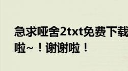 急求哑舍2txt免费下载！！！那位知道告我啦~！谢谢啦！