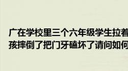 广在学校里三个六年级学生拉着一个小学生玩结果被拉的小孩摔倒了把门牙磕坏了请问如何解决