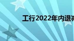 工行2022年内退减员最新政策