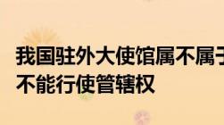 我国驻外大使馆属不属于我国领土我国对其能不能行使管辖权