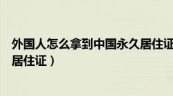 外国人怎么拿到中国永久居住证（外国人怎么拿到中国永久居住证）