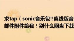 求tap（sonic音乐包!!离线版音乐包！！！！最好附apk！！邮件附件给我！别什么网盘下载下不了！会加赏！）