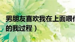 男朋友喜欢我在上面喂他吃奶（男朋友吃奶日的我过程）