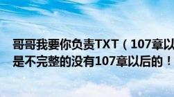 哥哥我要你负责TXT（107章以后的在哪里下载每次下载都是不完整的没有107章以后的！）