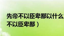 先帝不以臣卑鄙以什么意思（文言翻译 先帝不以臣卑鄙）