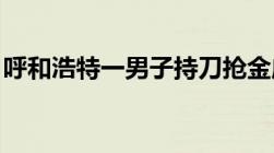 呼和浩特一男子持刀抢金店抢劫金店怎么判刑