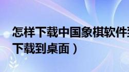 怎样下载中国象棋软件到手机上?（中国象棋下载到桌面）