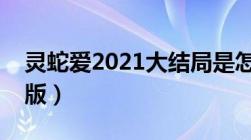 灵蛇爱2021大结局是怎么样（灵蛇爱未删减版）