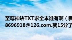 至尊神诀TXT求全本谁有啊（新浪里的我都看了没有邮箱w8696918@126.com.就15分了谁快给谁）