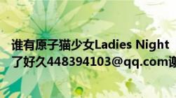 谁有原子猫少女Ladies Night  itunes [AAC]版的专辑我找了好久448394103@qq.com谢谢