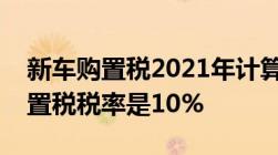 新车购置税2021年计算方法如下注意车辆购置税税率是10%