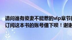 请问谁有傻妻不能惹的vip章节的txt文档或者潇湘书院里有订阅这本书的账号借下呗！谢谢哦！