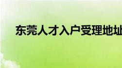 东莞人才入户受理地址一览 附咨询电话