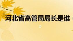 河北省高管局局长是谁（河北高管局官网）