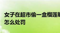 女子在超市偷一盒榴莲躲厕所吃完超市偷东西怎么处罚