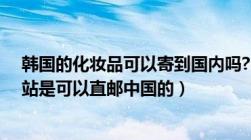 韩国的化妆品可以寄到国内吗?（韩国化妆品有什么购物网站是可以直邮中国的）