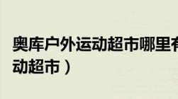 奥库户外运动超市哪里有实体店（奥库户外运动超市）