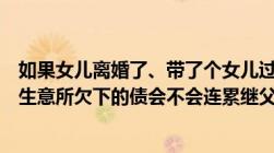 如果女儿离婚了、带了个女儿过继到继父名下女儿现在在做生意所欠下的债会不会连累继父一家