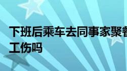 下班后乘车去同事家聚餐途中发生交通事故是工伤吗