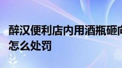 醉汉便利店内用酒瓶砸向女店员故意伤害他人怎么处罚