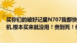 买你们的破好记星N707我都快砸了！不是卡机就是开不了机,根本买来就没用！贵到死！他妈老子今天去连w...