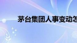 茅台集团人事变动怎样变更董事长