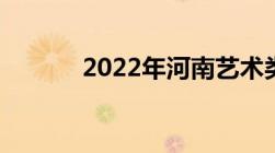 2022年河南艺术类各段分数线