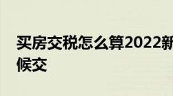 买房交税怎么算2022新规买房子税费什么时候交