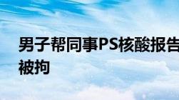 男子帮同事PS核酸报告因时间改成明天露馅被拘