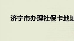 济宁市办理社保卡地址及联系电话一览